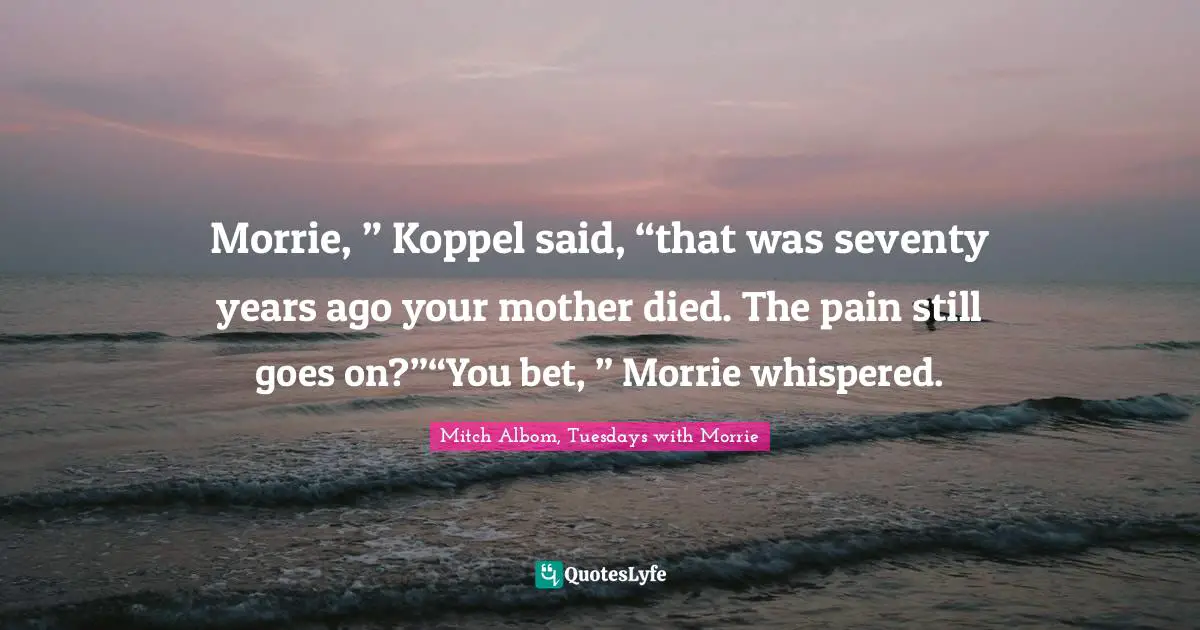 Morrie, ” Koppel said, “that was seventy years ago your mother died. The pain still goes on?”“You bet, ” Morrie whispered.