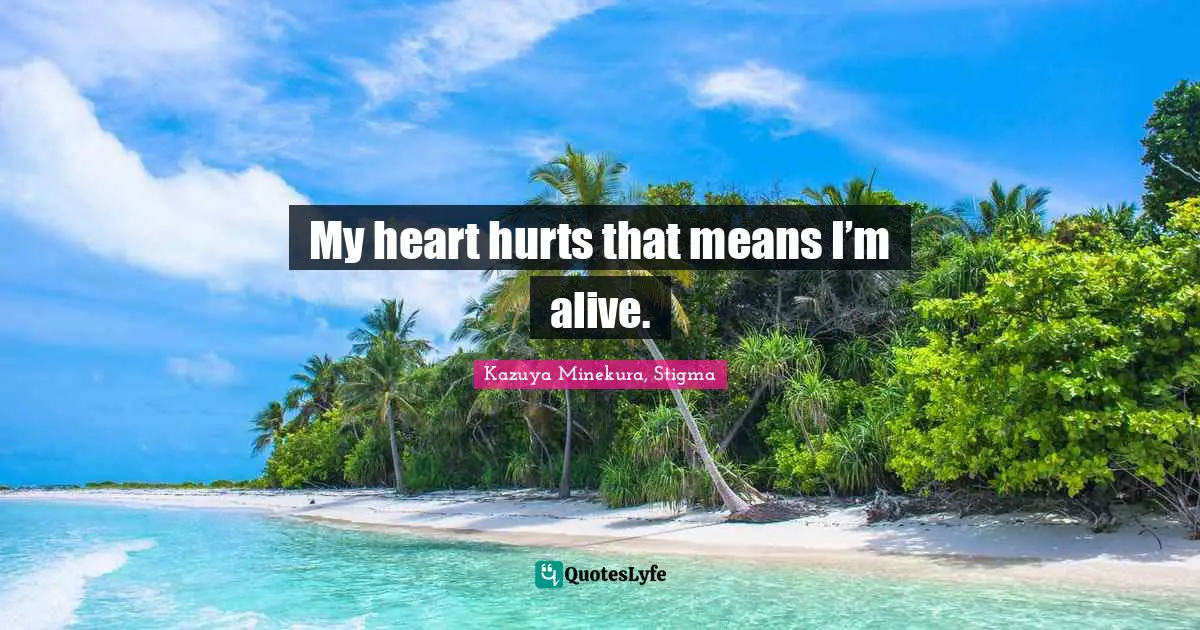 My heart hurts that means I’m alive.