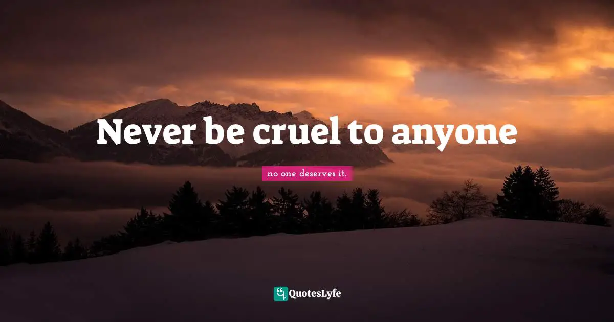 Never be cruel to anyone