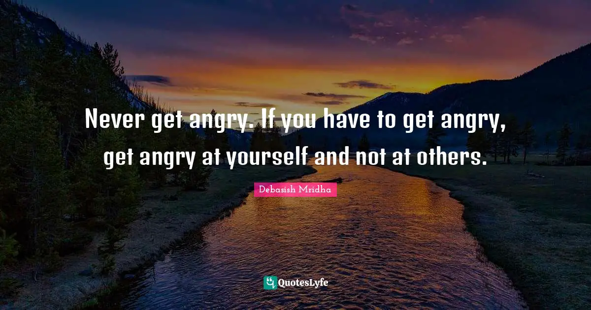 Never get angry. If you have to get angry, get angry at yourself and not at others.