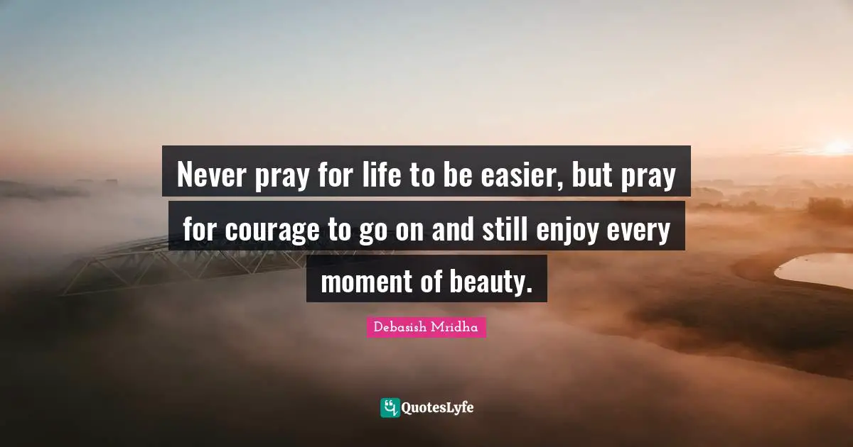 Never pray for life to be easier, but pray for courage to go on and still enjoy every moment of beauty.