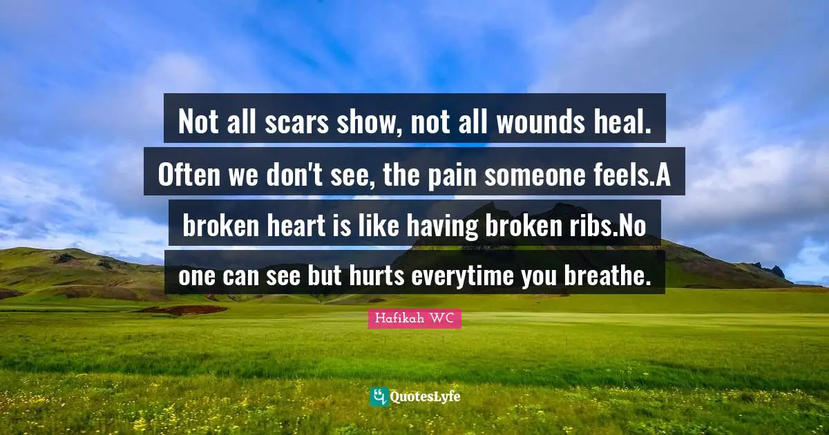 Not all scars show, not all wounds heal. Often we don't see, the pain someone feels.A broken heart is like having broken ribs.No one can see but hurts everytime you breathe.