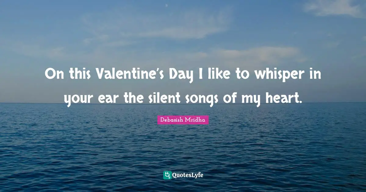 On this Valentine’s Day I like to whisper in your ear the silent songs of my heart.
