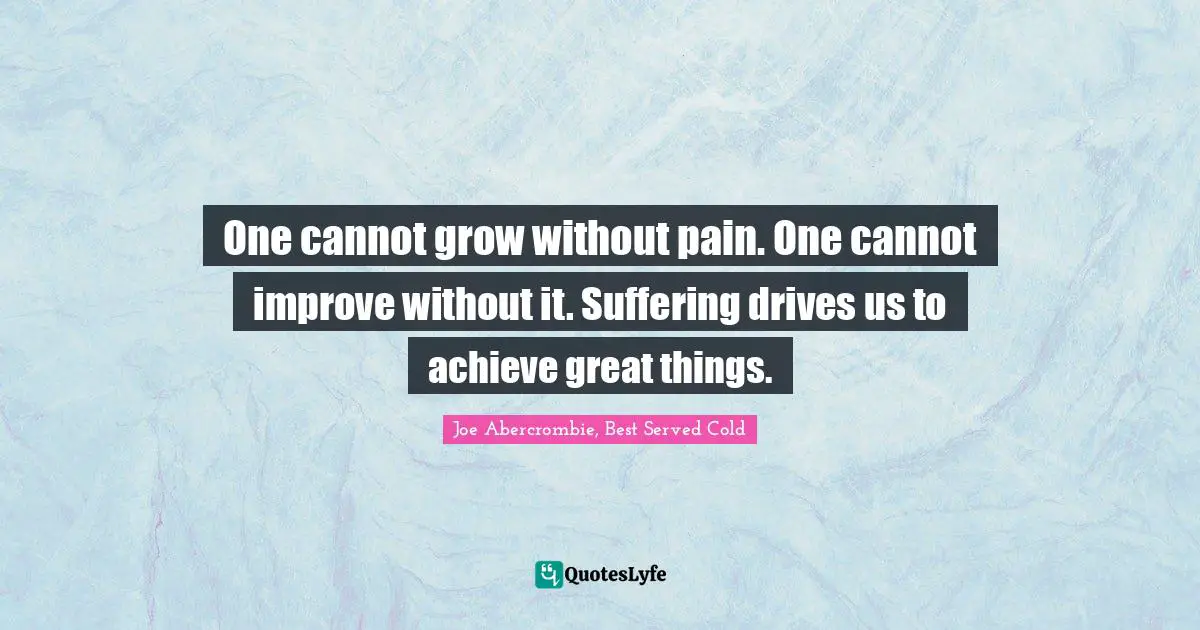 One cannot grow without pain. One cannot improve without it. Suffering drives us to achieve great things.