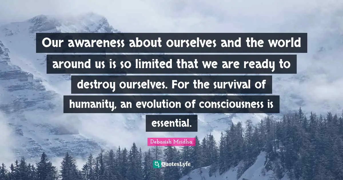 Our awareness about ourselves and the world around us is so limited that we are ready to destroy ourselves. For the survival of humanity, an evolution of consciousness is essential.