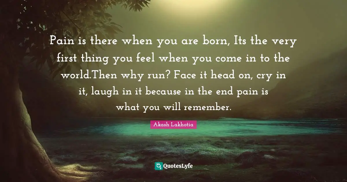Pain is there when you are born, Its the very first thing you feel when you come in to the world.Then why run? Face it head on, cry in it, laugh in it because in the end pain is what you will remember.