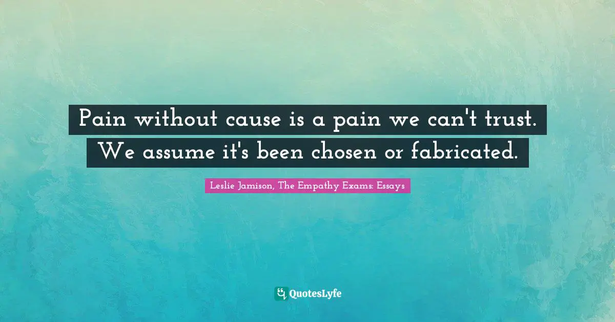 Pain without cause is a pain we can't trust. We assume it's been chosen or fabricated.