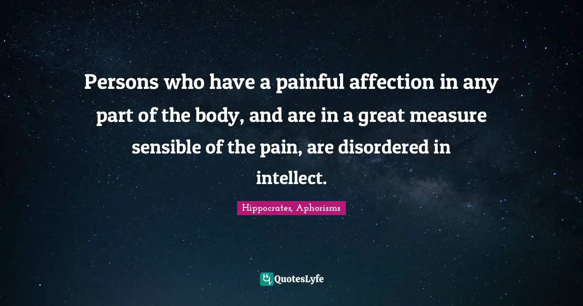 Hippocrates, Aphorisms Quotes: Persons who have a painful affection in any part of the body, and are in a great measure sensible of the pain, are disordered in intellect.
