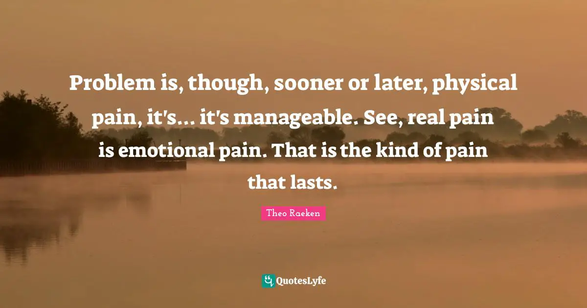 Problem is, though, sooner or later, physical pain, it's... it's manageable. See, real pain is emotional pain. That is the kind of pain that lasts.