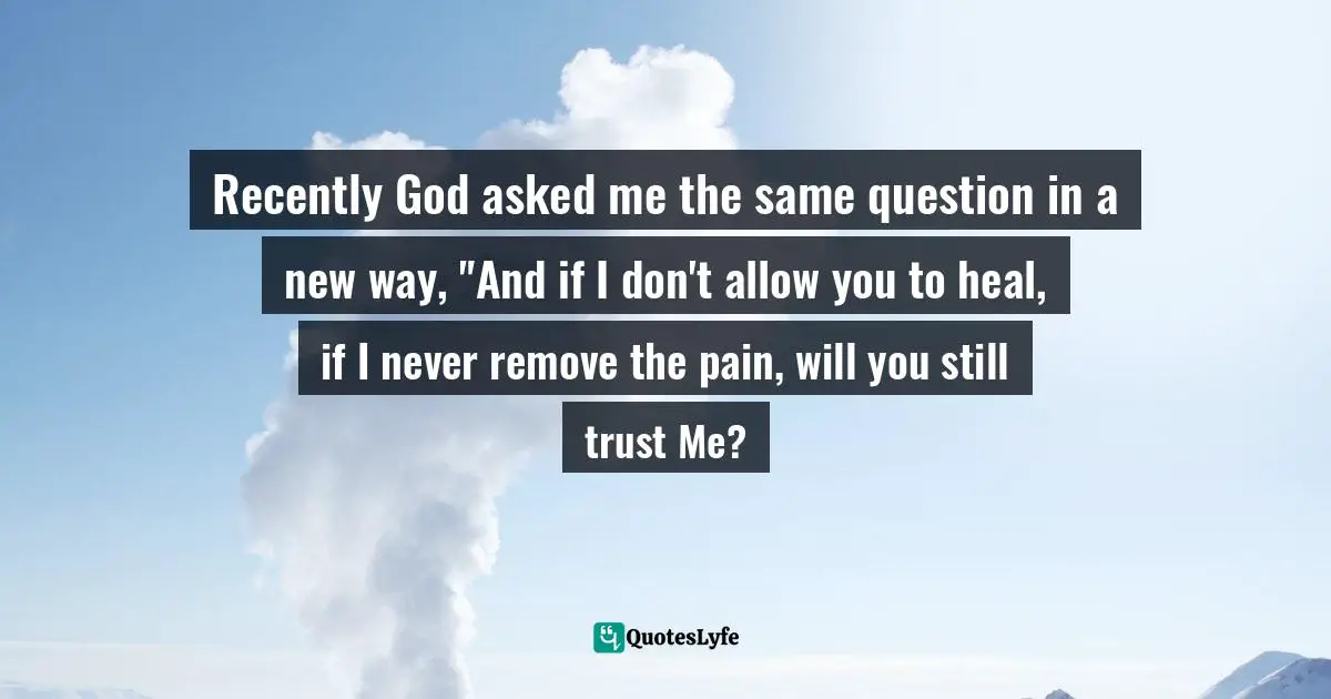 Recently God asked me the same question in a new way, "And if I don't allow you to heal, if I never remove the pain, will you still trust Me?