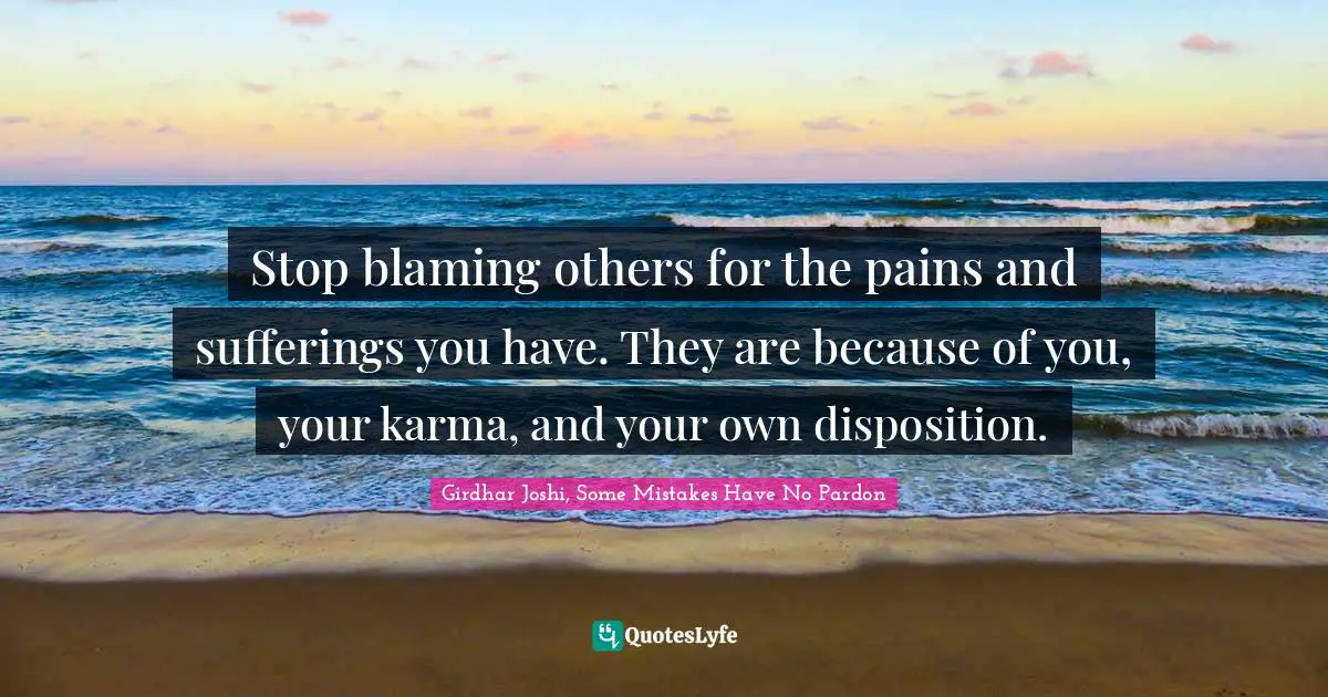 Stop blaming others for the pains and sufferings you have. They are because of you, your karma, and your own disposition.
