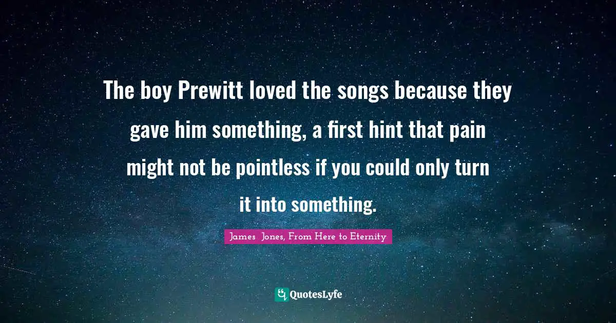 The boy Prewitt loved the songs because they gave him something, a first hint that pain might not be pointless if you could only turn it into something.
