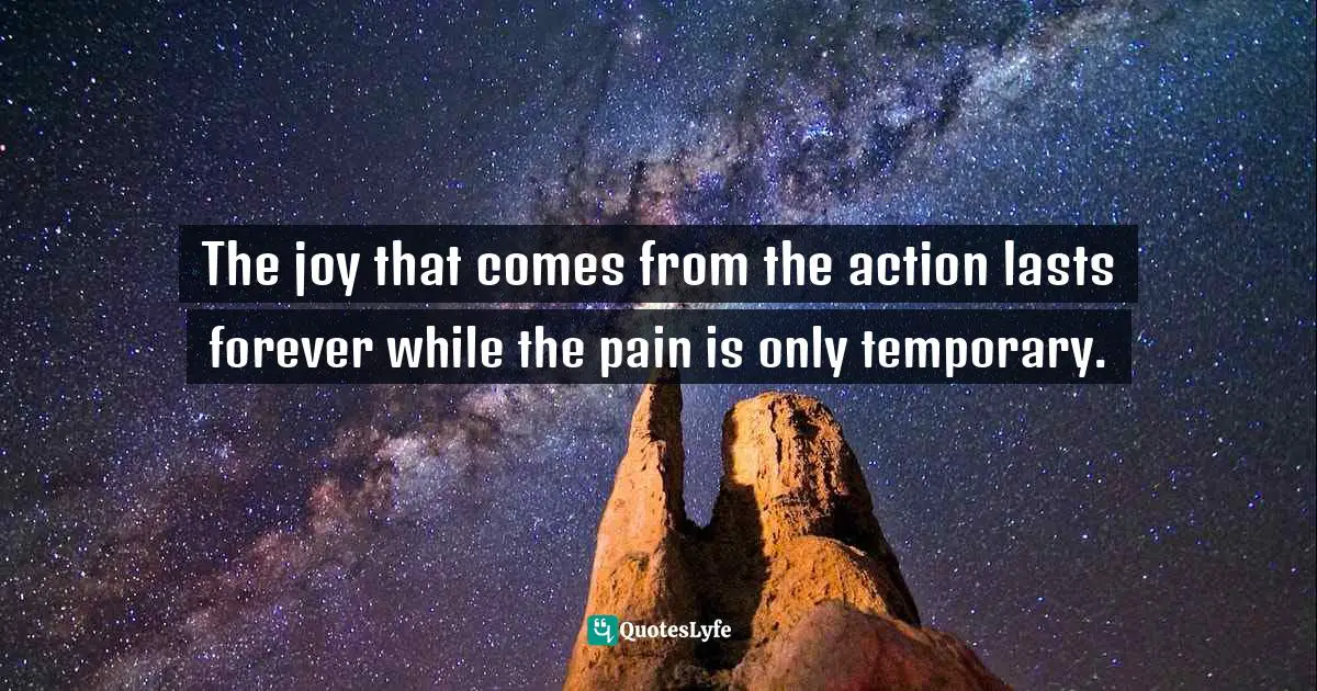 The joy that comes from the action lasts forever while the pain is only temporary.