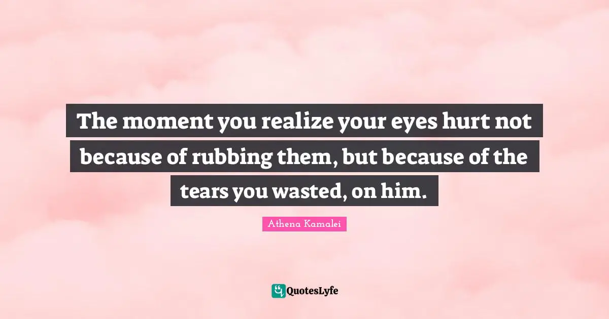 The moment you realize your eyes hurt not because of rubbing them, but because of the tears you wasted, on him.