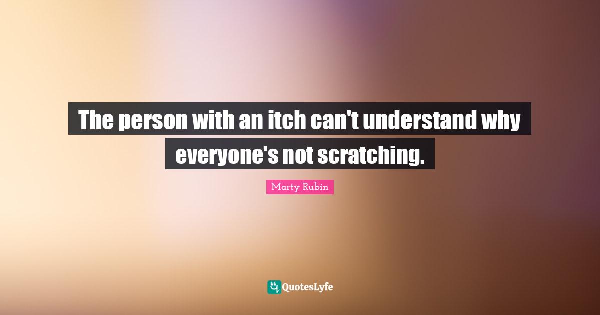 The person with an itch can't understand why everyone's not scratching.
