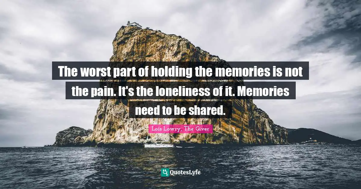 The worst part of holding the memories is not the pain. It's the loneliness of it. Memories need to be shared.
