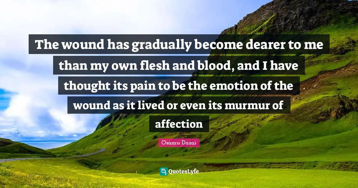 The wound has gradually become dearer to me than my own flesh and blood, and I have thought its pain to be the emotion of the wound as it lived or even its murmur of affection