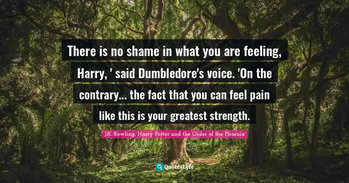 There is no shame in what you are feeling, Harry, ' said Dumbledore's voice. 'On the contrary... the fact that you can feel pain like this is your greatest strength.