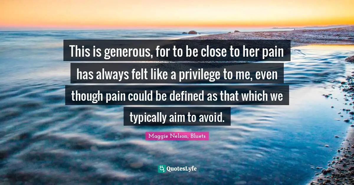 This is generous, for to be close to her pain has always felt like a privilege to me, even though pain could be defined as that which we typically aim to avoid.