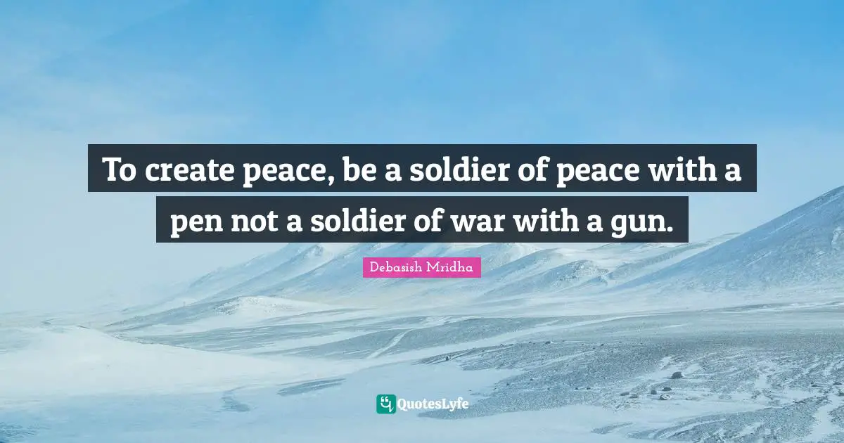 To create peace, be a soldier of peace with a pen not a soldier of war with a gun.