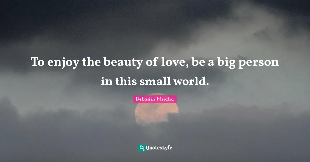 To enjoy the beauty of love, be a big person in this small world.