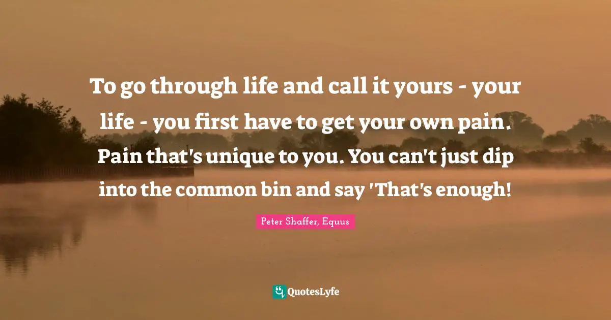 To go through life and call it yours - your life - you first have to get your own pain. Pain that's unique to you. You can't just dip into the common bin and say 'That's enough!