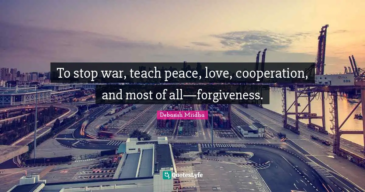 To stop war, teach peace, love, cooperation, and most of all—forgiveness.