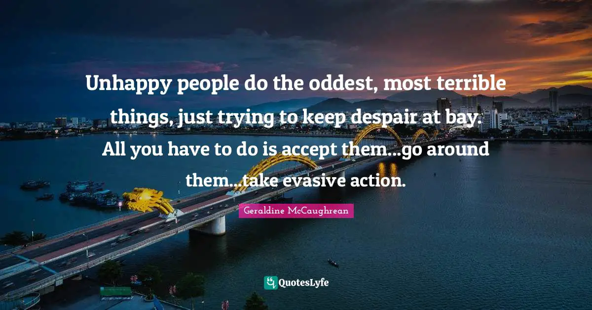 Unhappy people do the oddest, most terrible things, just trying to keep despair at bay. All you have to do is accept them...go around them...take evasive action.
