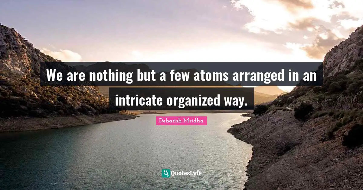 We are nothing but a few atoms arranged in an intricate organized way.