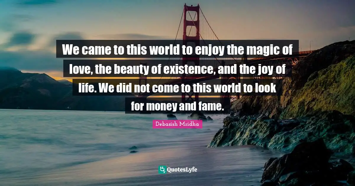 We came to this world to enjoy the magic of love, the beauty of existence, and the joy of life. We did not come to this world to look for money and fame.