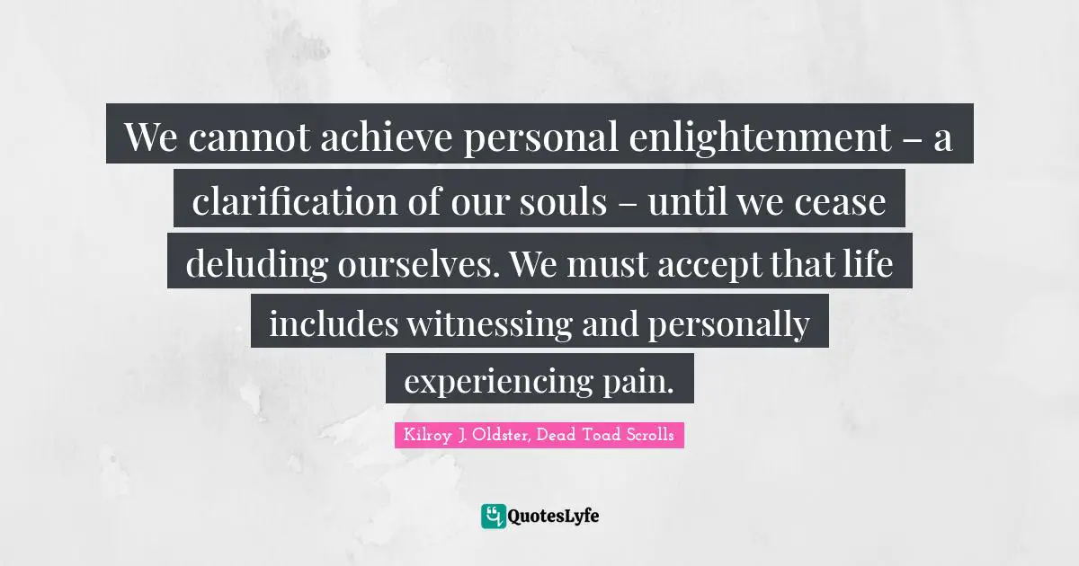 Kilroy J. Oldster, Dead Toad Scrolls Quotes: We cannot achieve personal enlightenment – a clarification of our souls – until we cease deluding ourselves. We must accept that life includes witnessing and personally experiencing pain.