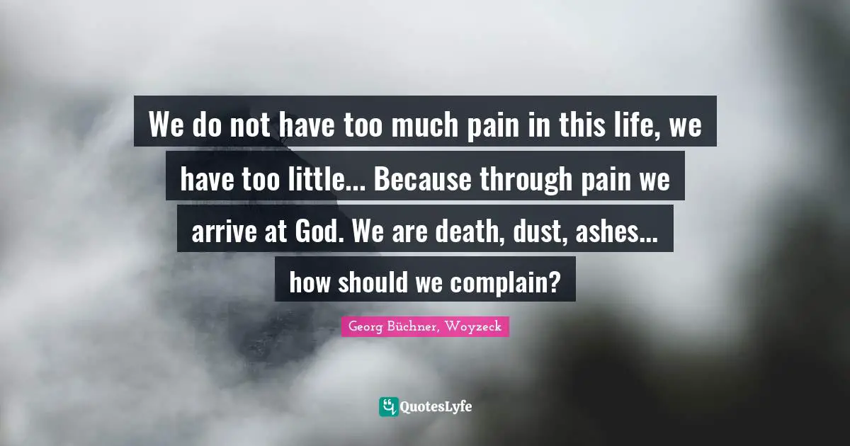 We do not have too much pain in this life, we have too little... Because through pain we arrive at God. We are death, dust, ashes... how should we complain?