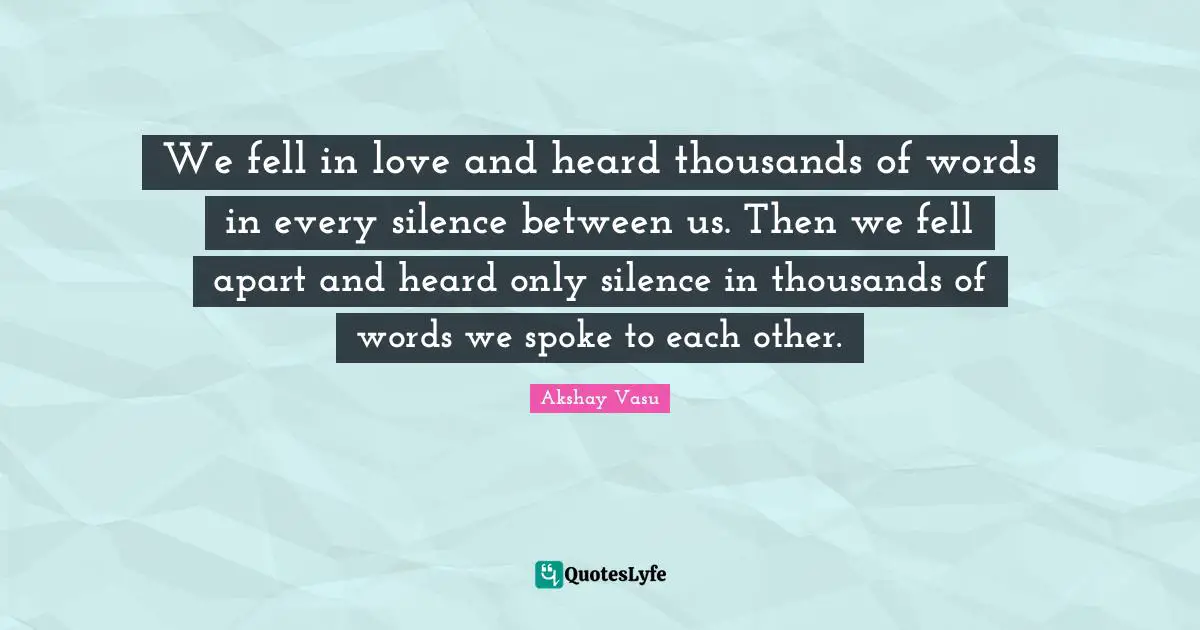 We fell in love and heard thousands of words in every silence between us. Then we fell apart and heard only silence in thousands of words we spoke to each other.