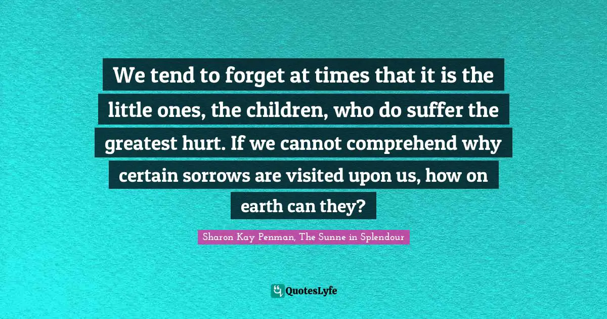 We tend to forget at times that it is the little ones, the children, who do suffer the greatest hurt. If we cannot comprehend why certain sorrows are visited upon us, how on earth can they?