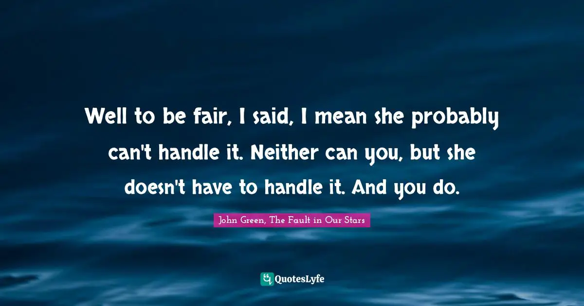 Well to be fair, I said, I mean she probably can't handle it. Neither can you, but she doesn't have to handle it. And you do.