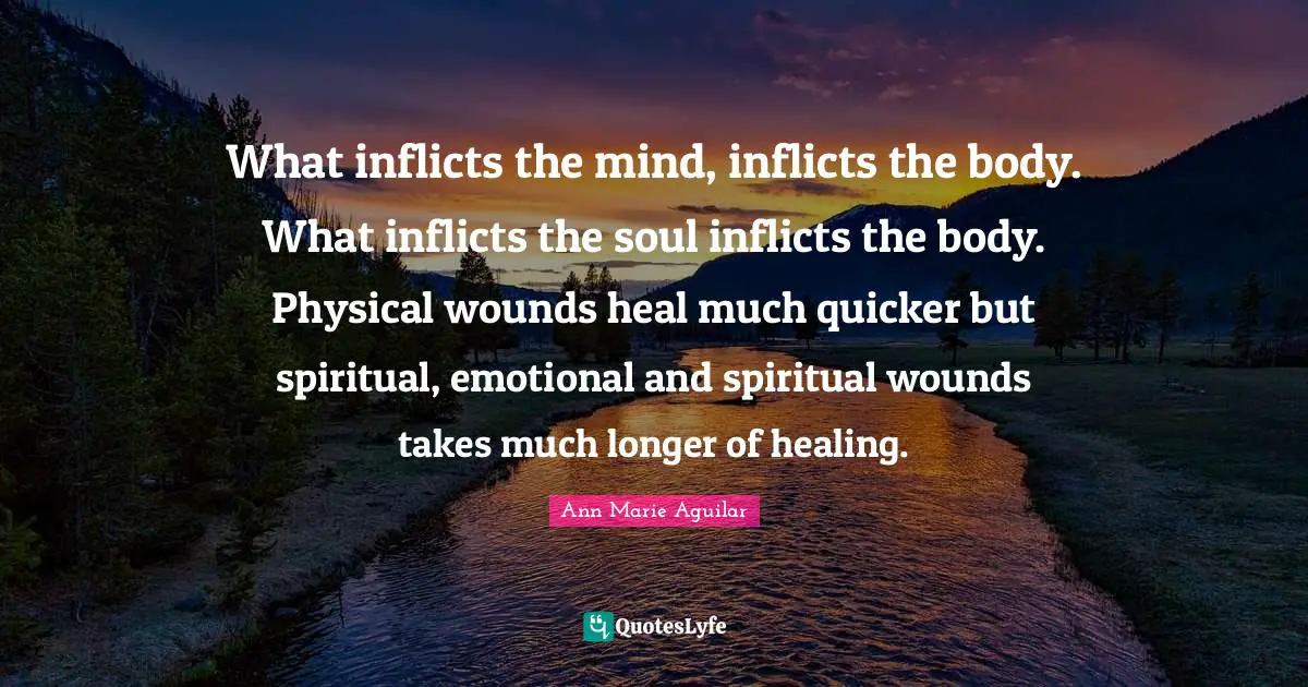 What inflicts the mind, inflicts the body. What inflicts the soul inflicts the body. Physical wounds heal much quicker but spiritual, emotional and spiritual wounds takes much longer of healing.