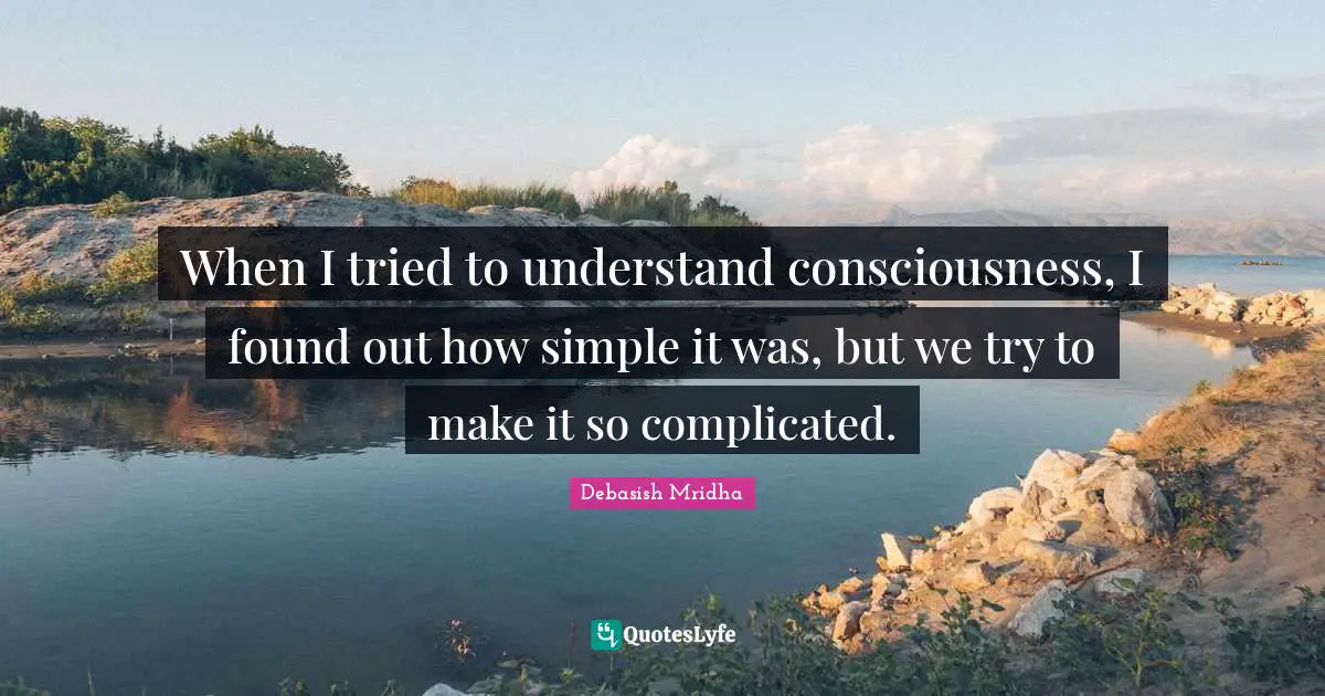 When I tried to understand consciousness, I found out how simple it was, but we try to make it so complicated.