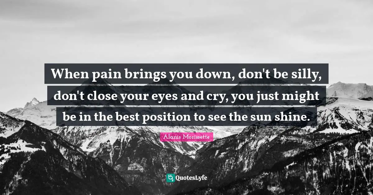 When pain brings you down, don't be silly, don't close your eyes and cry, you just might be in the best position to see the sun shine.