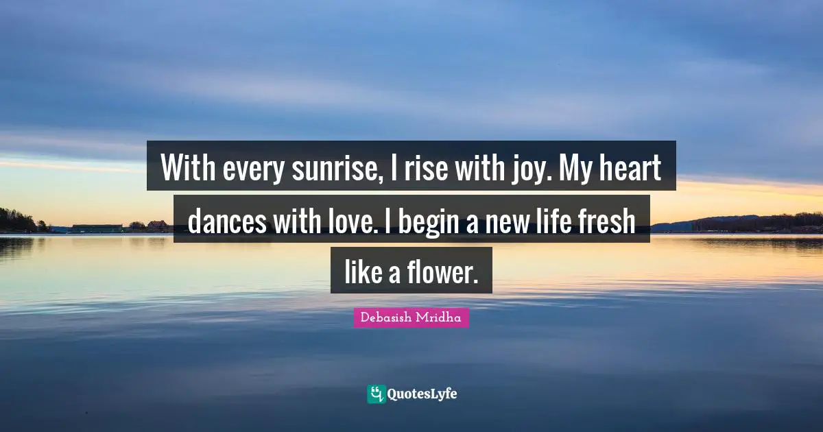 With every sunrise, I rise with joy. My heart dances with love. I begin a new life fresh like a flower.