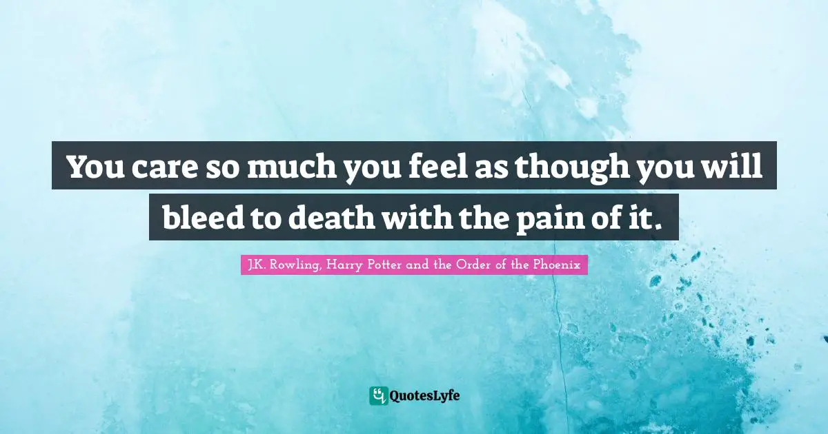 You care so much you feel as though you will bleed to death with the pain of it.