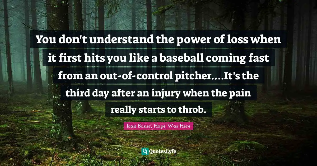 You don't understand the power of loss when it first hits you like a baseball coming fast from an out-of-control pitcher....It's the third day after an injury when the pain really starts to throb.