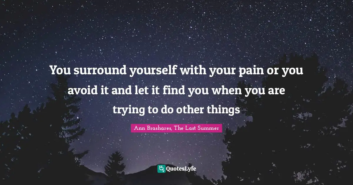 You surround yourself with your pain or you avoid it and let it find you when you are trying to do other things
