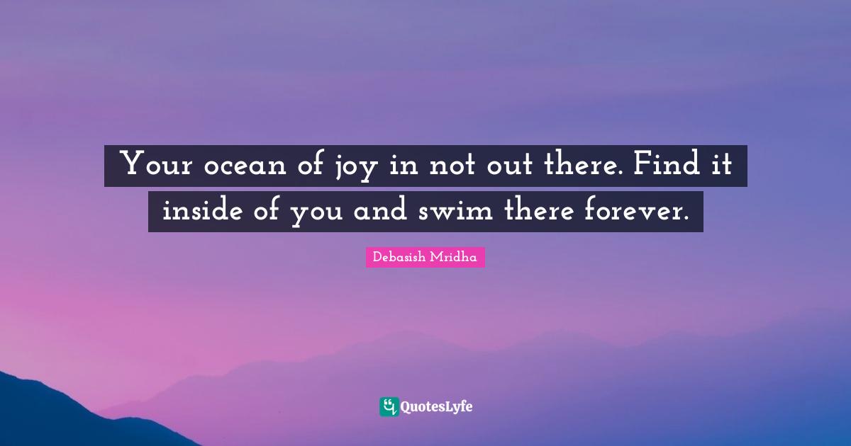 Your ocean of joy in not out there. Find it inside of you and swim there forever.