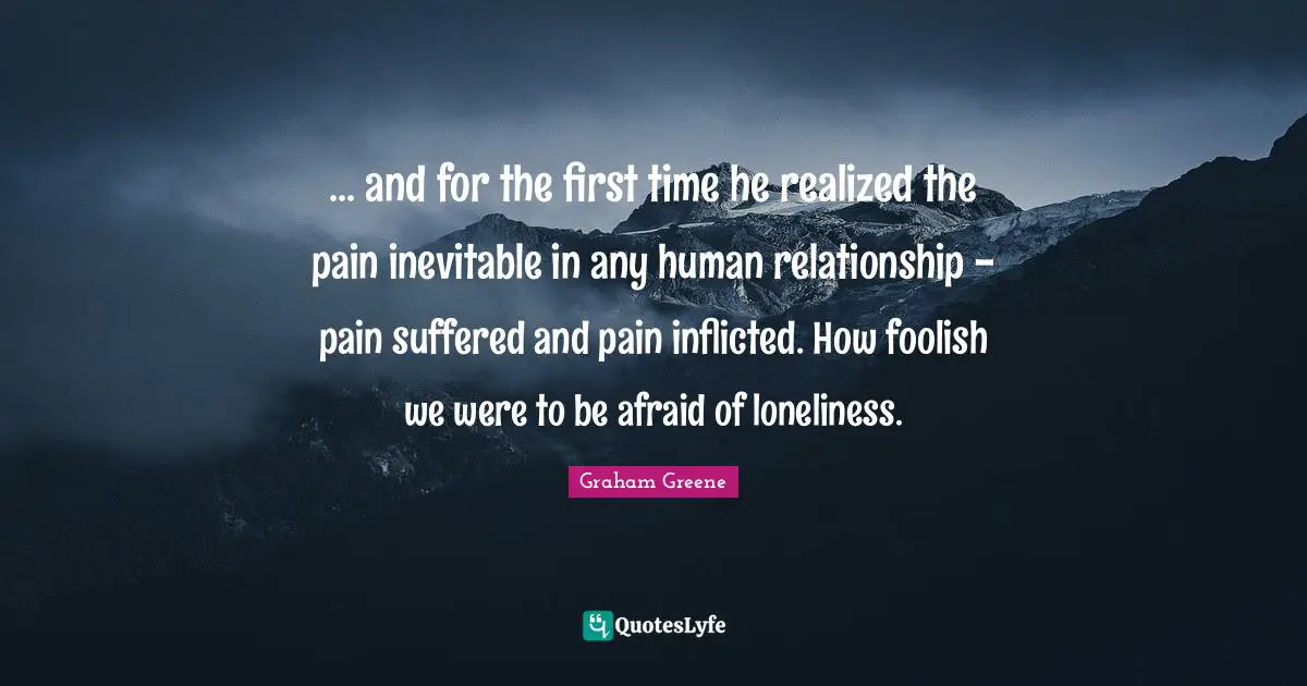 ... and for the first time he realized the pain inevitable in any human relationship - pain suffered and pain inflicted. How foolish we were to be afraid of loneliness.