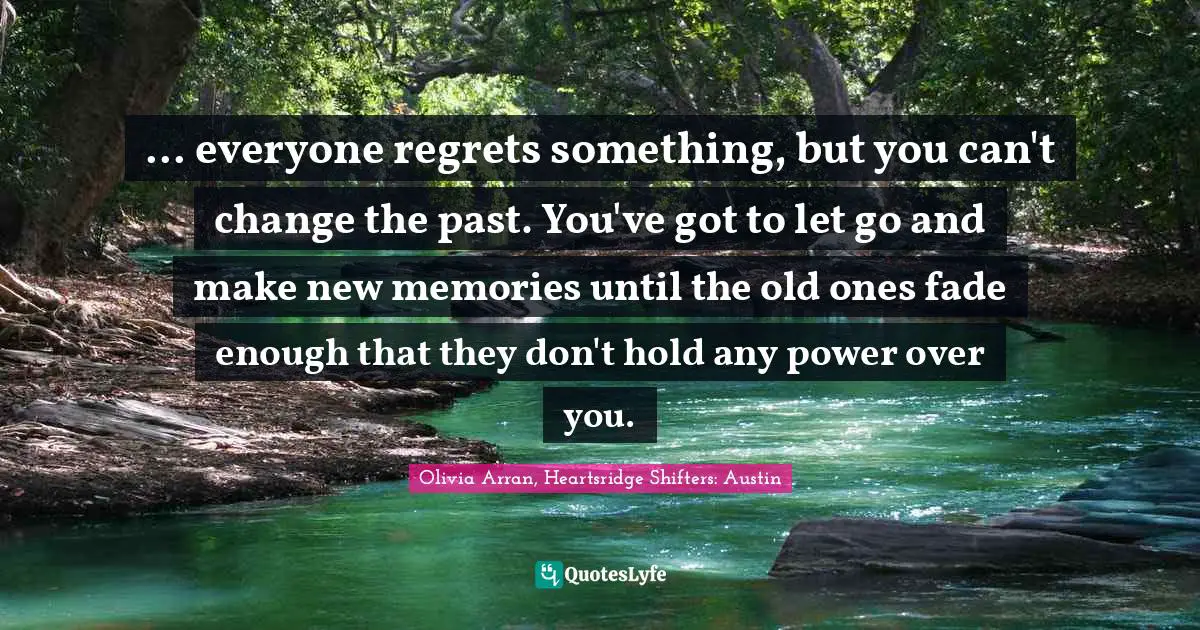 ... everyone regrets something, but you can't change the past. You've got to let go and make new memories until the old ones fade enough that they don't hold any power over you.