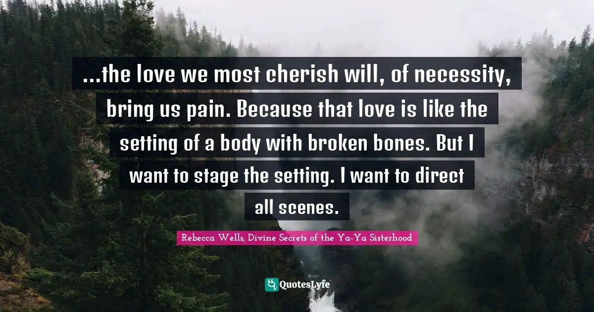 Rebecca Wells, Divine Secrets Of The Ya-Ya Sisterhood Quotes: "…the love we most cherish will, of necessity, bring us pain. Because that love is like the setting of a body with broken bones. But I want to stage the setting. I want to direct all scenes."