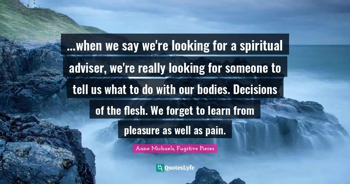 Anne Michaels Quotes: "...when we say we're looking for a spiritual adviser, we're really looking for someone to tell us what to do with our bodies. Decisions of the flesh. We forget to learn from pleasure as well as pain."