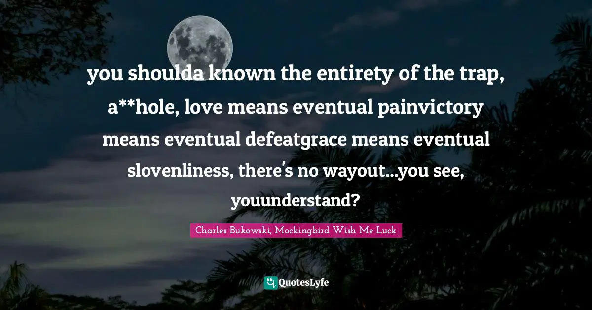 Charles Bukowski, Mockingbird Wish Me Luck Quotes: "you shoulda known the entirety of the trap, a**hole, love means eventual painvictory means eventual defeatgrace means eventual slovenliness, there's no wayout...you see, youunderstand?"