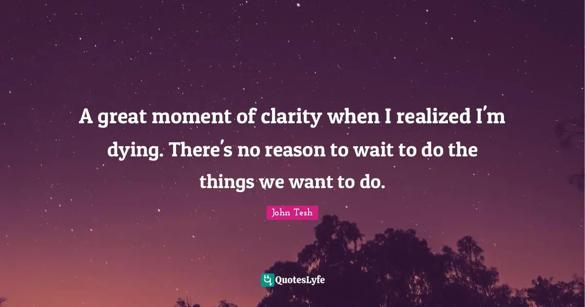 A great moment of clarity when I realized I'm dying. There's no reason to wait to do the things we want to do.