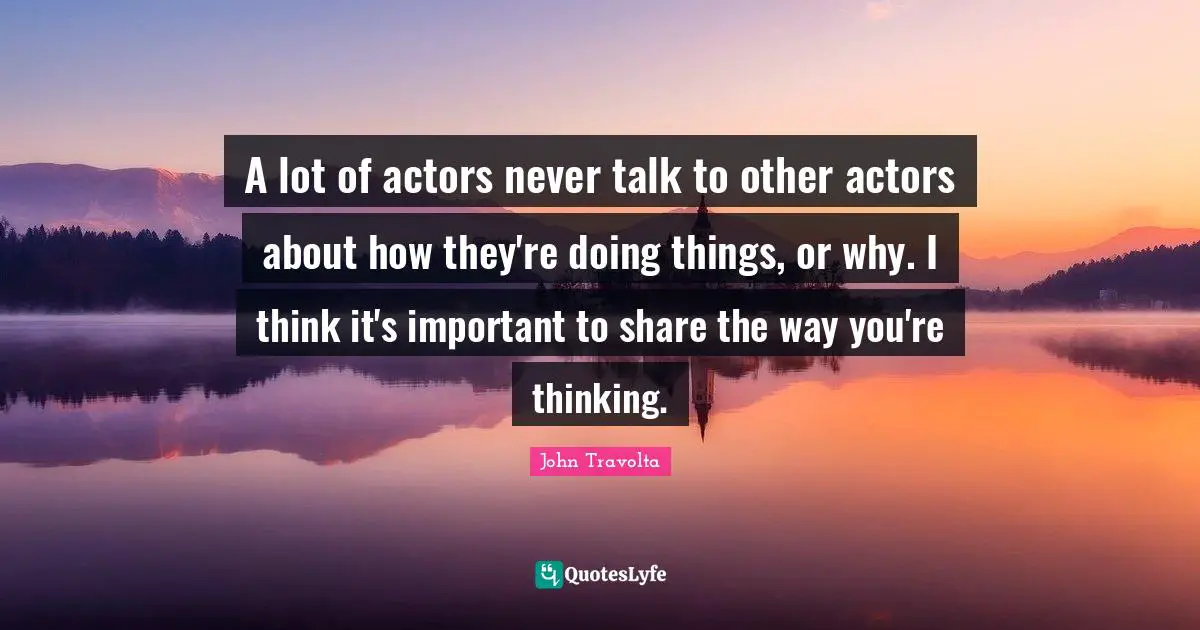 A lot of actors never talk to other actors about how they're doing things, or why. I think it's important to share the way you're thinking.